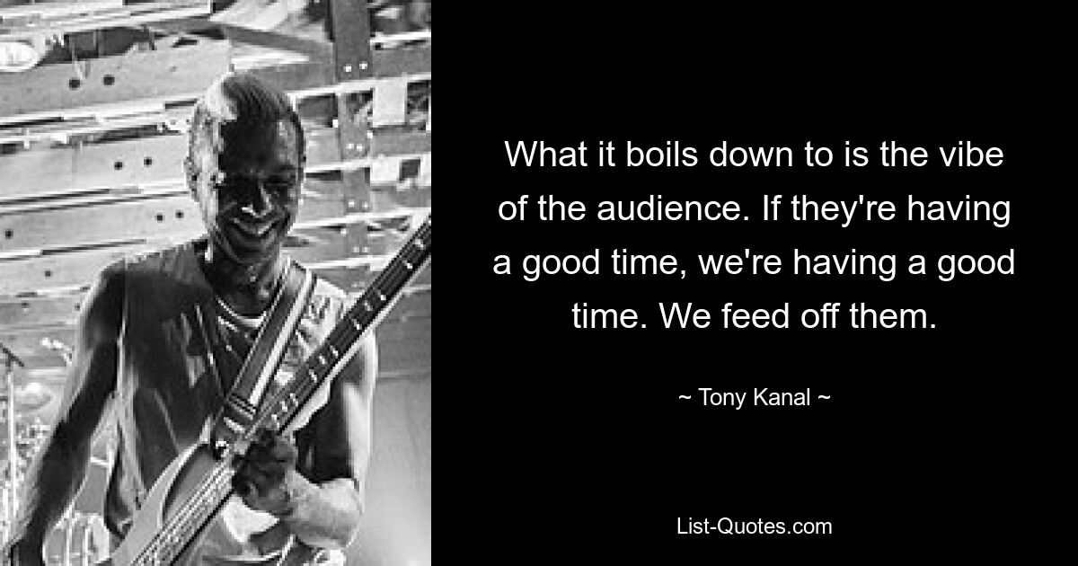 What it boils down to is the vibe of the audience. If they're having a good time, we're having a good time. We feed off them. — © Tony Kanal