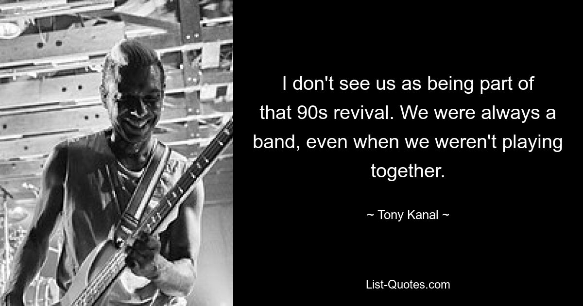 I don't see us as being part of that 90s revival. We were always a band, even when we weren't playing together. — © Tony Kanal