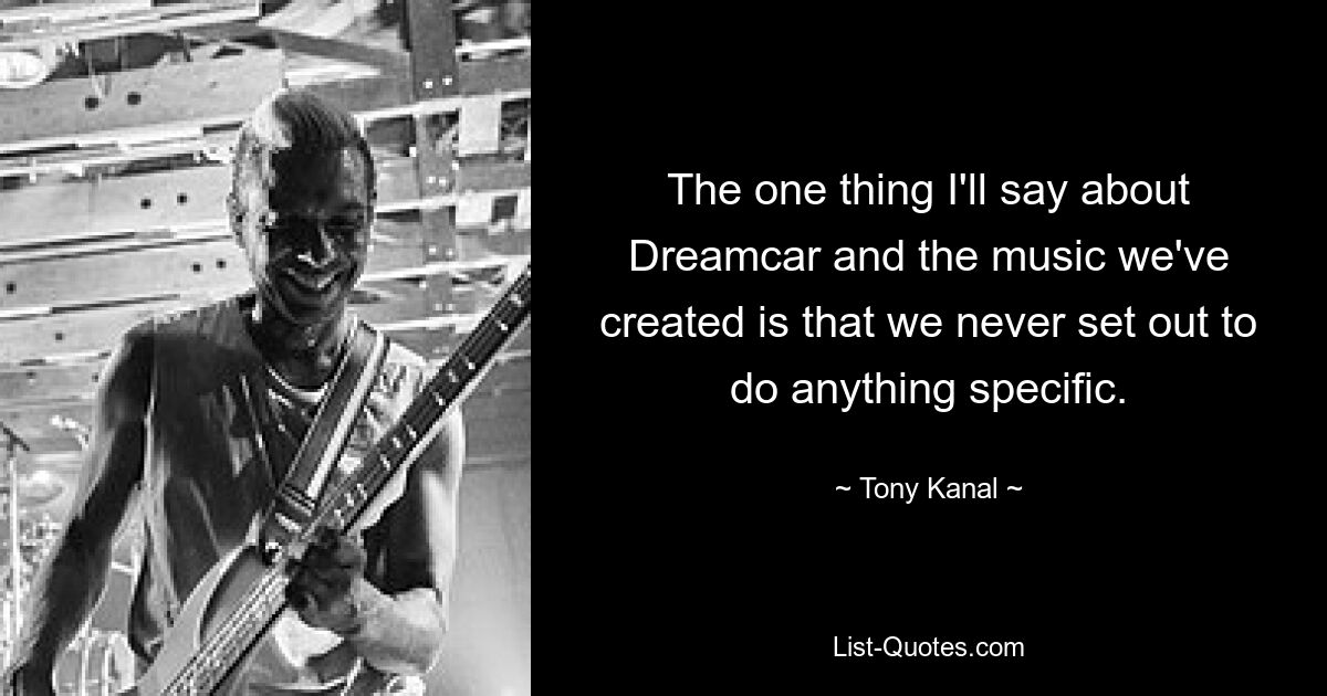 The one thing I'll say about Dreamcar and the music we've created is that we never set out to do anything specific. — © Tony Kanal