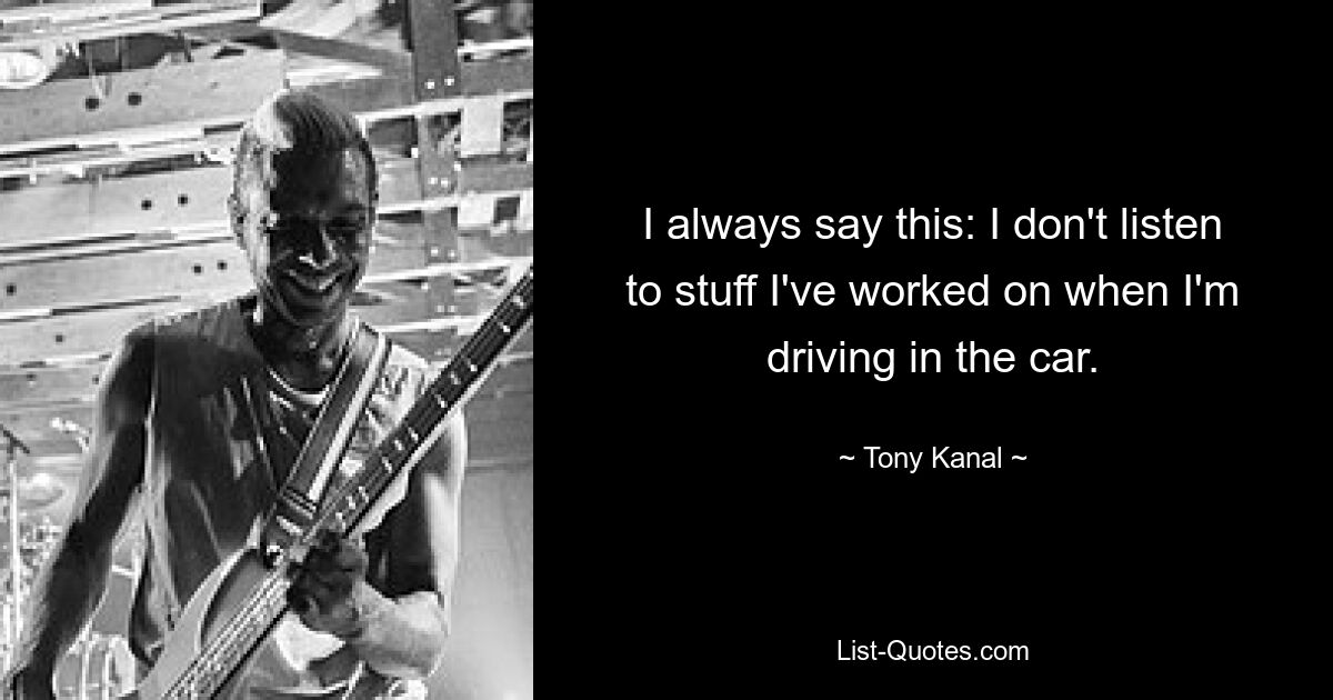 I always say this: I don't listen to stuff I've worked on when I'm driving in the car. — © Tony Kanal