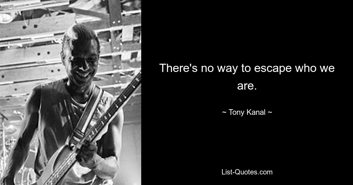 There's no way to escape who we are. — © Tony Kanal