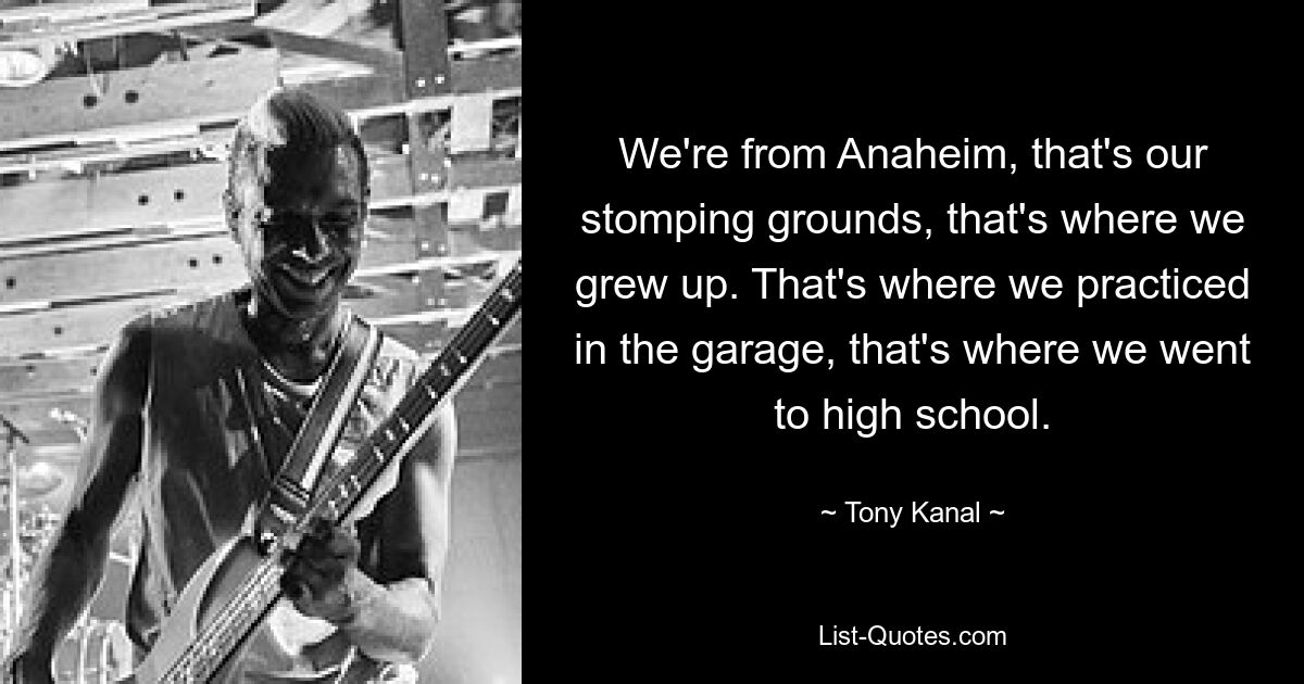 We're from Anaheim, that's our stomping grounds, that's where we grew up. That's where we practiced in the garage, that's where we went to high school. — © Tony Kanal