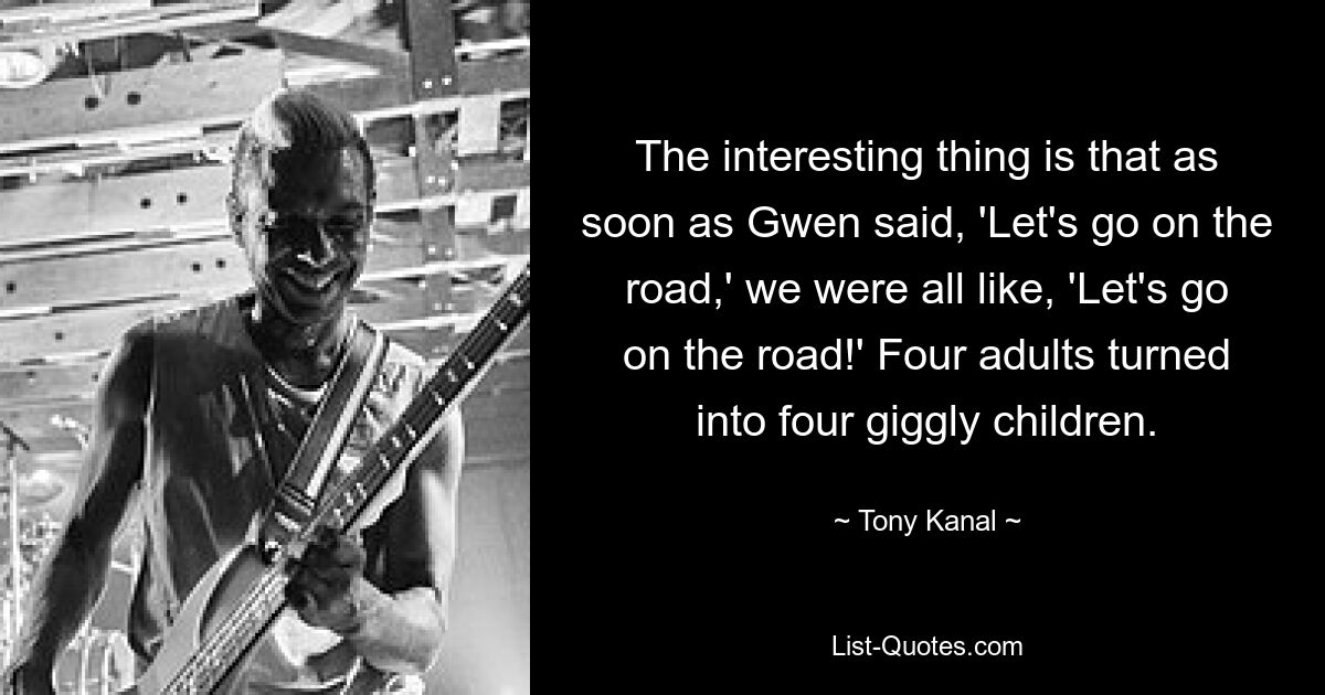 The interesting thing is that as soon as Gwen said, 'Let's go on the road,' we were all like, 'Let's go on the road!' Four adults turned into four giggly children. — © Tony Kanal