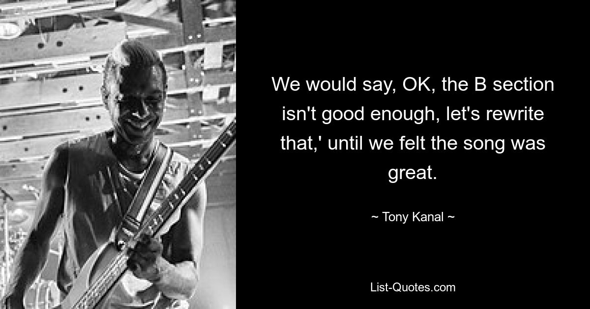 We would say, OK, the B section isn't good enough, let's rewrite that,' until we felt the song was great. — © Tony Kanal