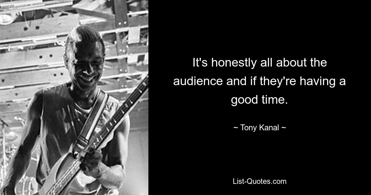 It's honestly all about the audience and if they're having a good time. — © Tony Kanal