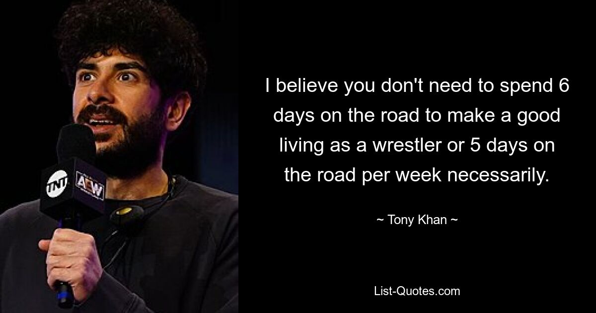 I believe you don't need to spend 6 days on the road to make a good living as a wrestler or 5 days on the road per week necessarily. — © Tony Khan