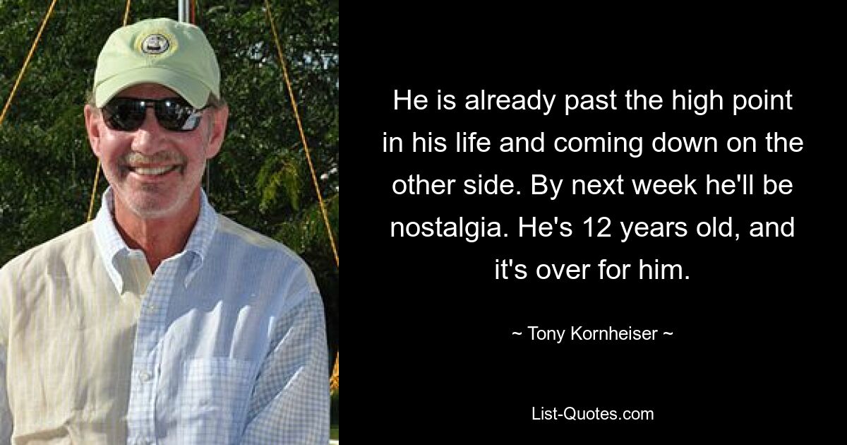 He is already past the high point in his life and coming down on the other side. By next week he'll be nostalgia. He's 12 years old, and it's over for him. — © Tony Kornheiser