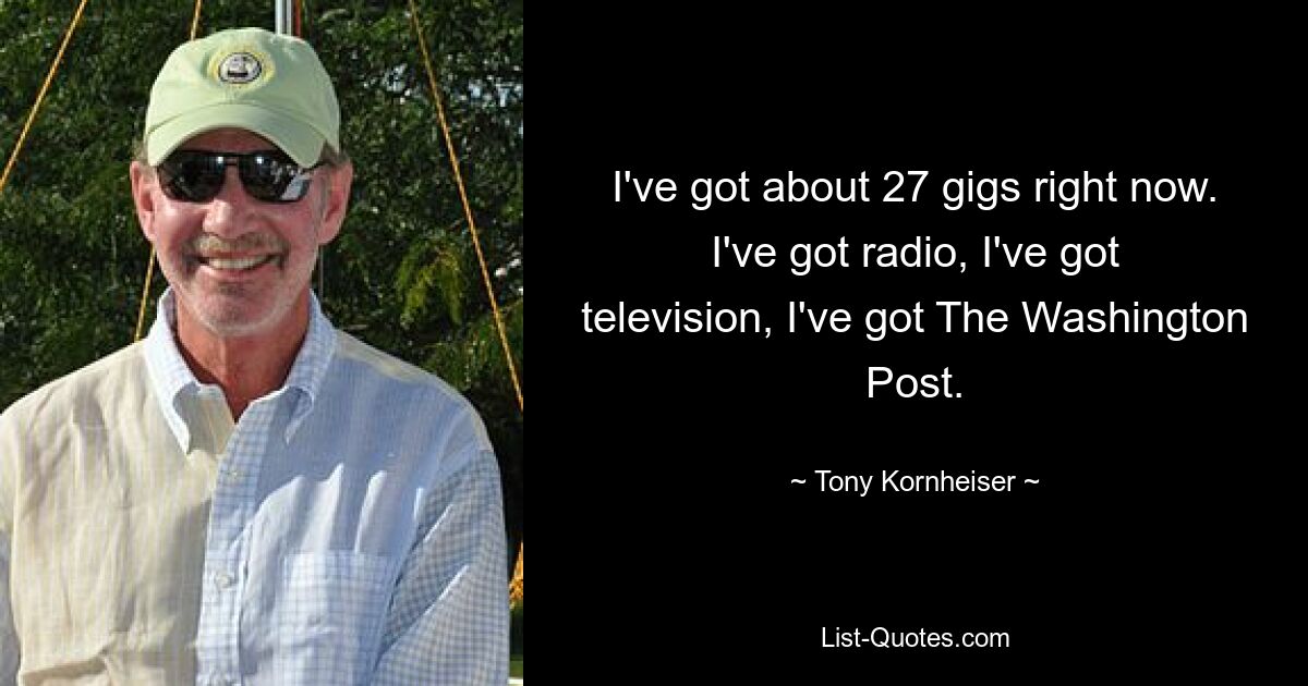 I've got about 27 gigs right now. I've got radio, I've got television, I've got The Washington Post. — © Tony Kornheiser