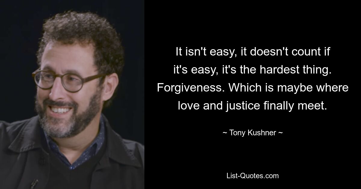 It isn't easy, it doesn't count if it's easy, it's the hardest thing. Forgiveness. Which is maybe where love and justice finally meet. — © Tony Kushner