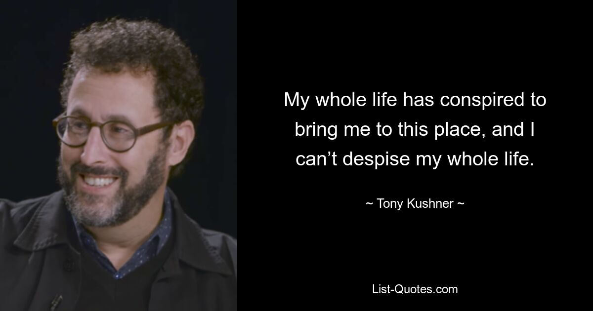 My whole life has conspired to bring me to this place, and I can’t despise my whole life. — © Tony Kushner