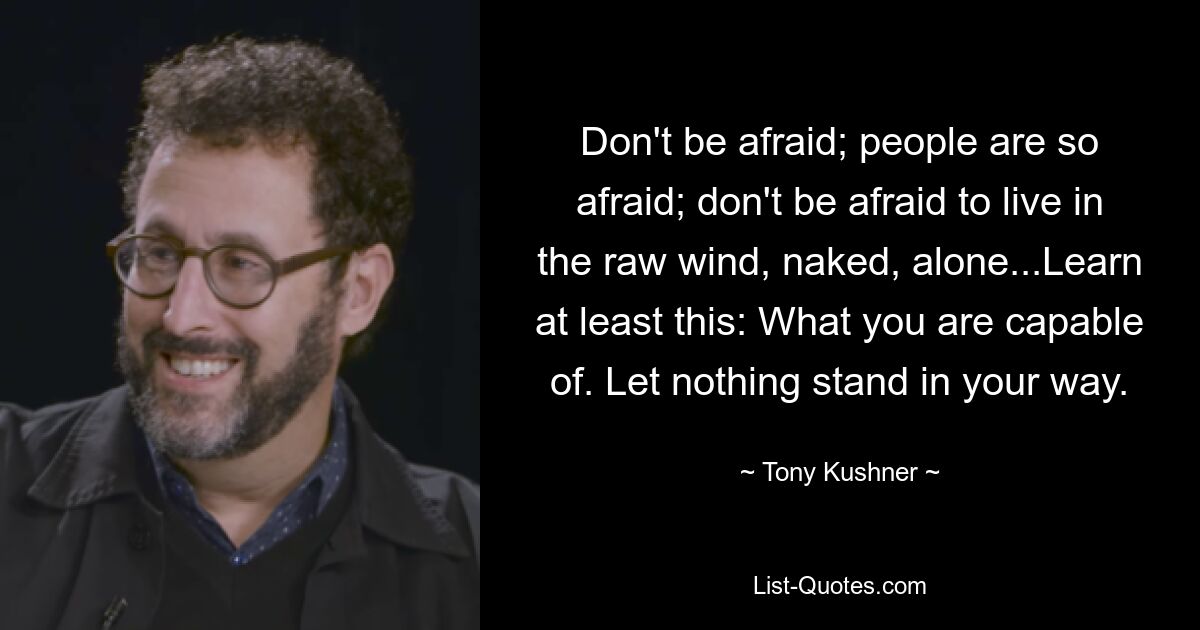 Don't be afraid; people are so afraid; don't be afraid to live in the raw wind, naked, alone...Learn at least this: What you are capable of. Let nothing stand in your way. — © Tony Kushner