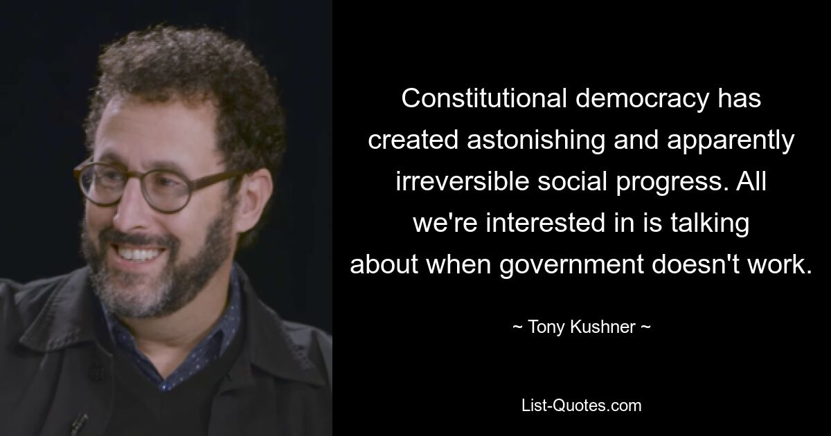 Constitutional democracy has created astonishing and apparently irreversible social progress. All we're interested in is talking about when government doesn't work. — © Tony Kushner