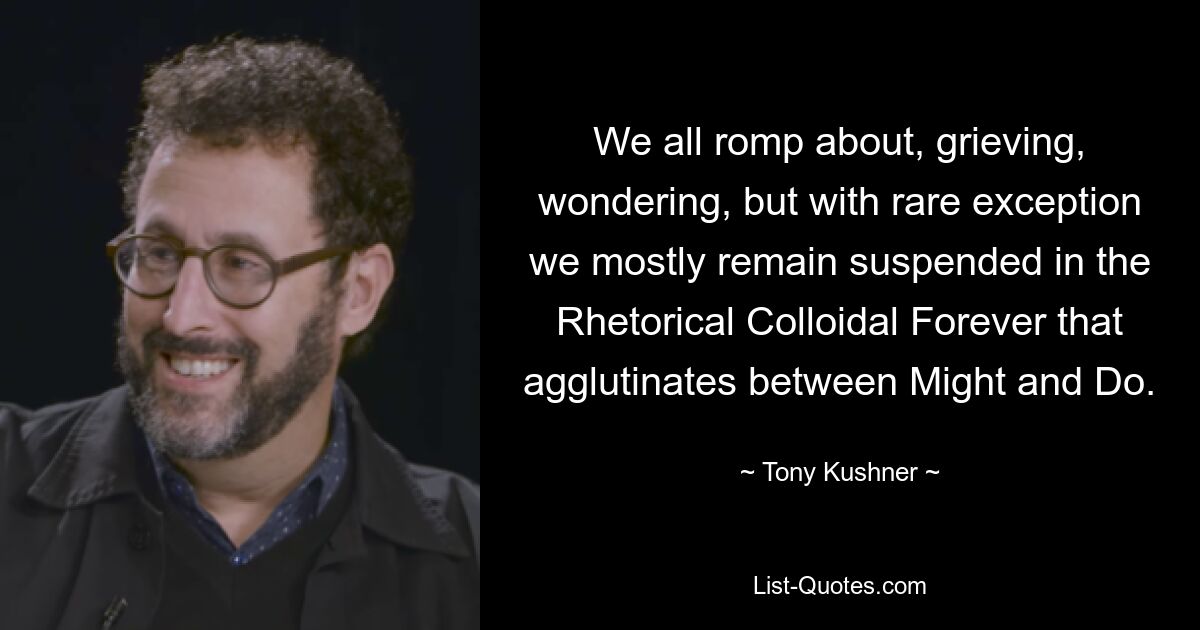 We all romp about, grieving, wondering, but with rare exception we mostly remain suspended in the Rhetorical Colloidal Forever that agglutinates between Might and Do. — © Tony Kushner