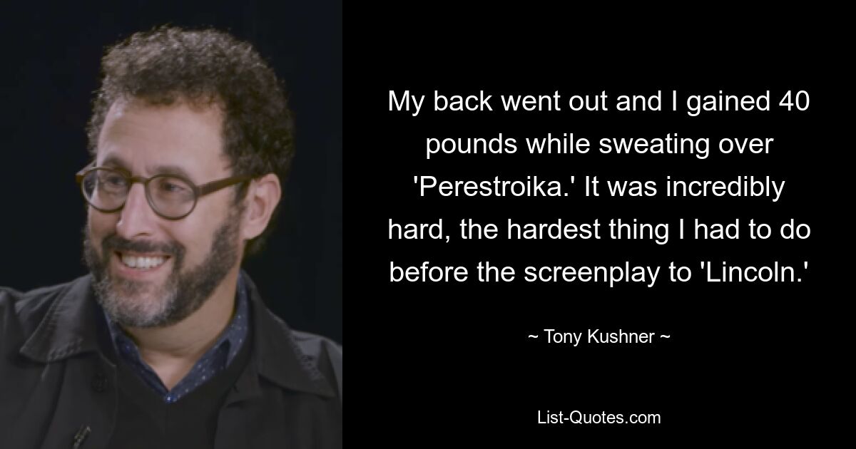 My back went out and I gained 40 pounds while sweating over 'Perestroika.' It was incredibly hard, the hardest thing I had to do before the screenplay to 'Lincoln.' — © Tony Kushner