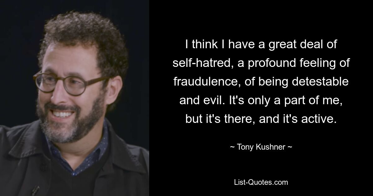 I think I have a great deal of self-hatred, a profound feeling of fraudulence, of being detestable and evil. It's only a part of me, but it's there, and it's active. — © Tony Kushner