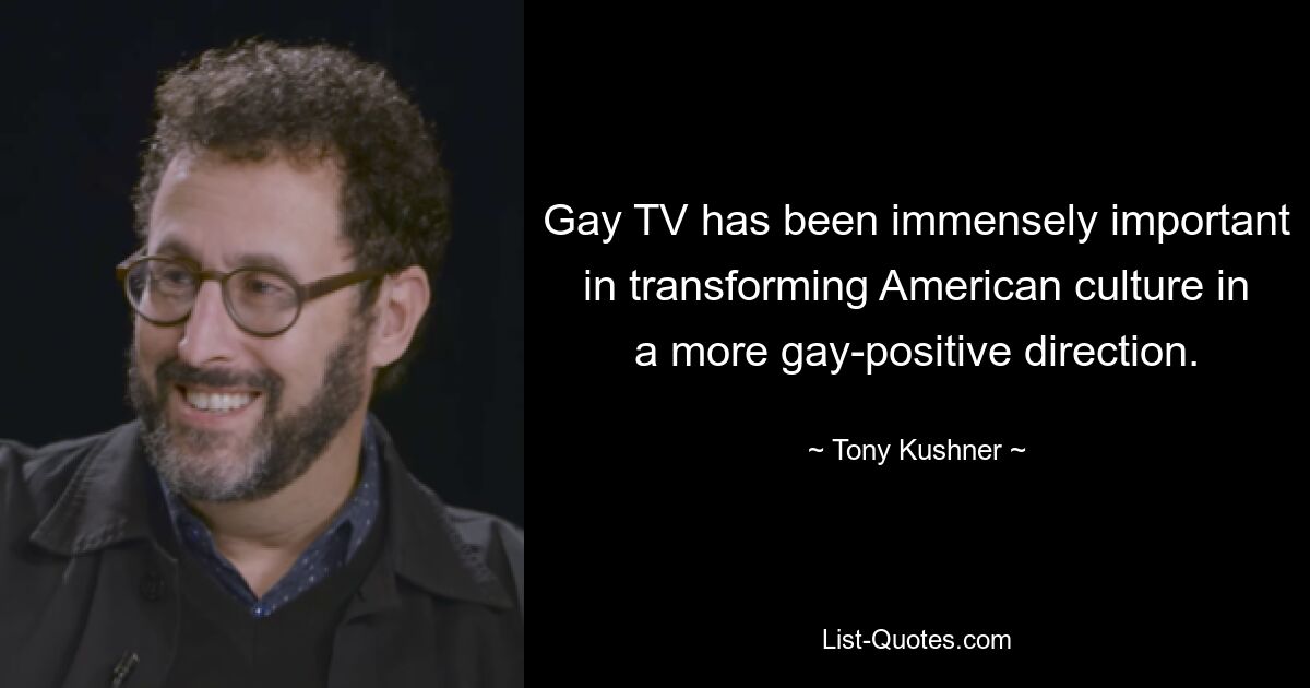 Gay TV has been immensely important in transforming American culture in a more gay-positive direction. — © Tony Kushner