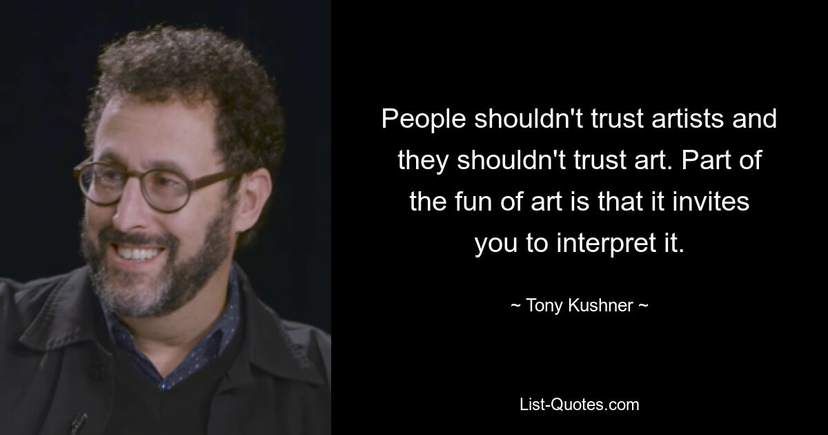 People shouldn't trust artists and they shouldn't trust art. Part of the fun of art is that it invites you to interpret it. — © Tony Kushner