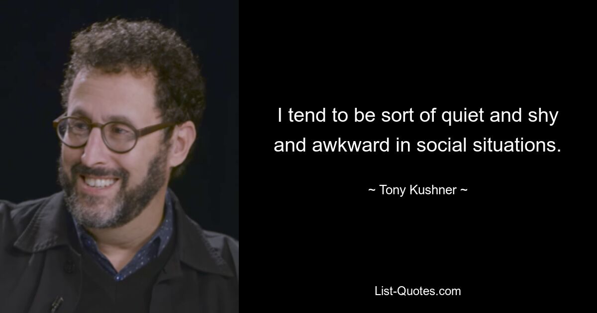 I tend to be sort of quiet and shy and awkward in social situations. — © Tony Kushner