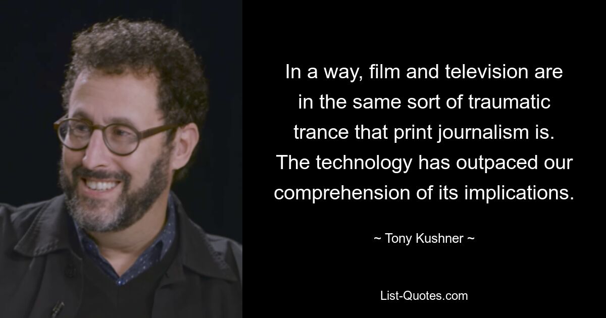 In a way, film and television are in the same sort of traumatic trance that print journalism is. The technology has outpaced our comprehension of its implications. — © Tony Kushner