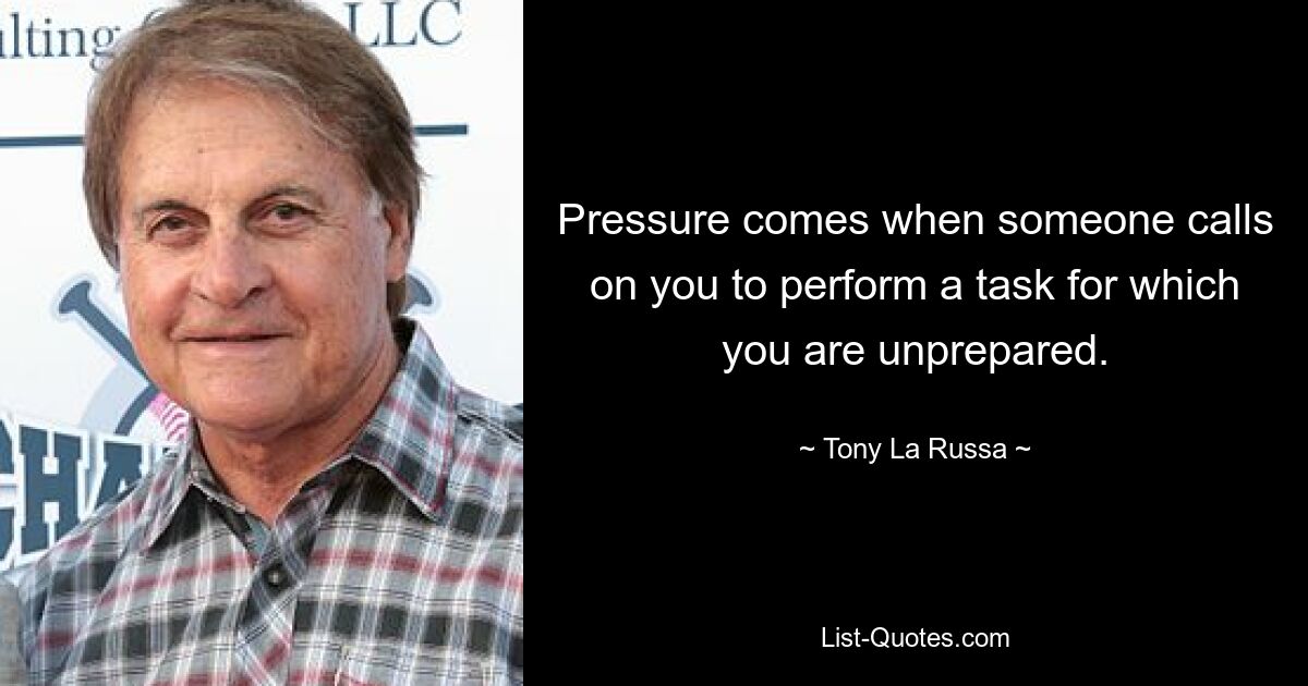 Pressure comes when someone calls on you to perform a task for which you are unprepared. — © Tony La Russa