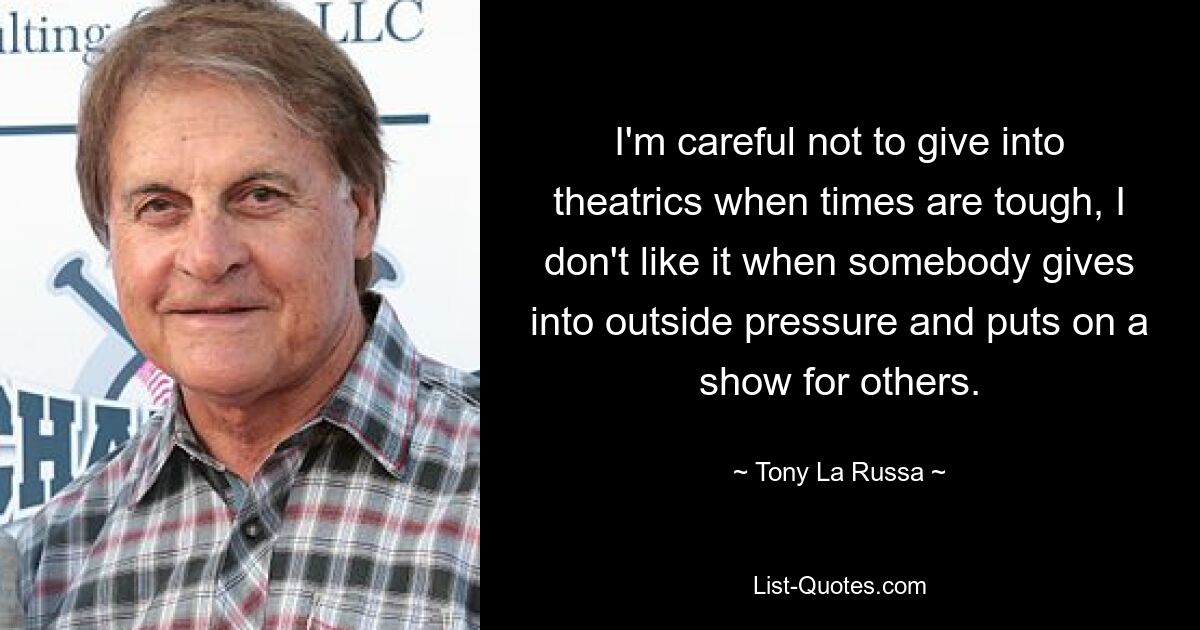 I'm careful not to give into theatrics when times are tough, I don't like it when somebody gives into outside pressure and puts on a show for others. — © Tony La Russa