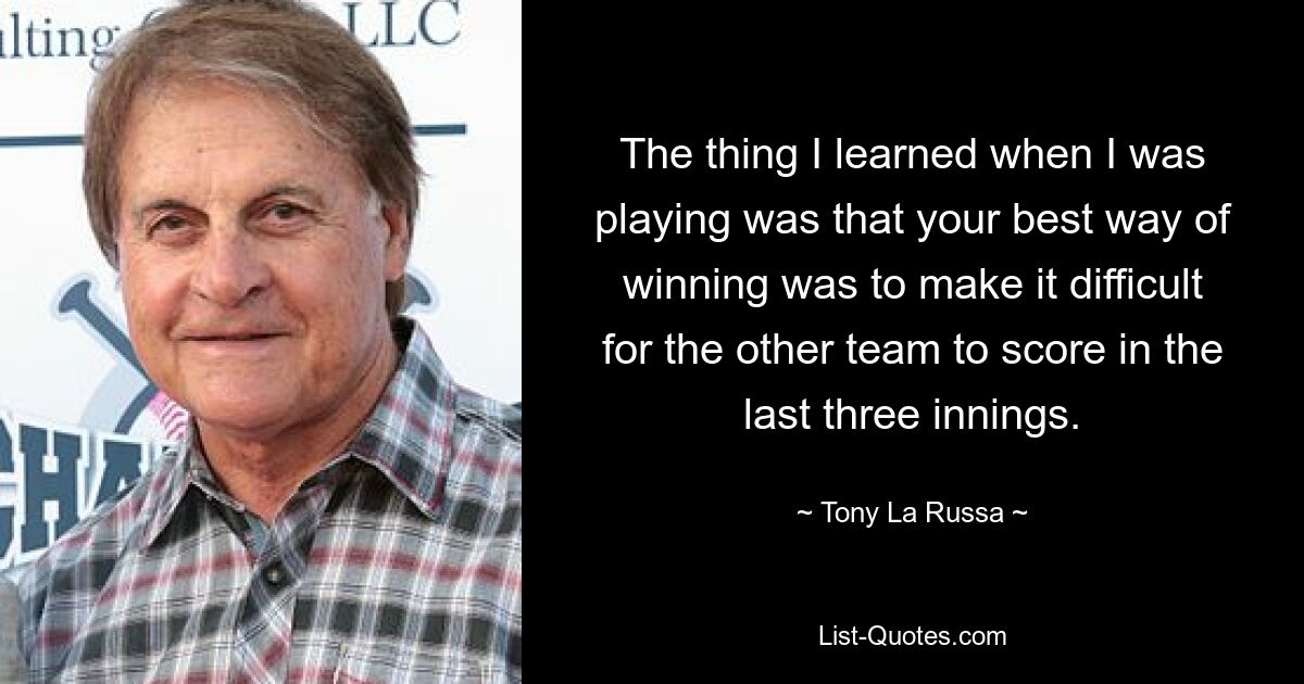 The thing I learned when I was playing was that your best way of winning was to make it difficult for the other team to score in the last three innings. — © Tony La Russa