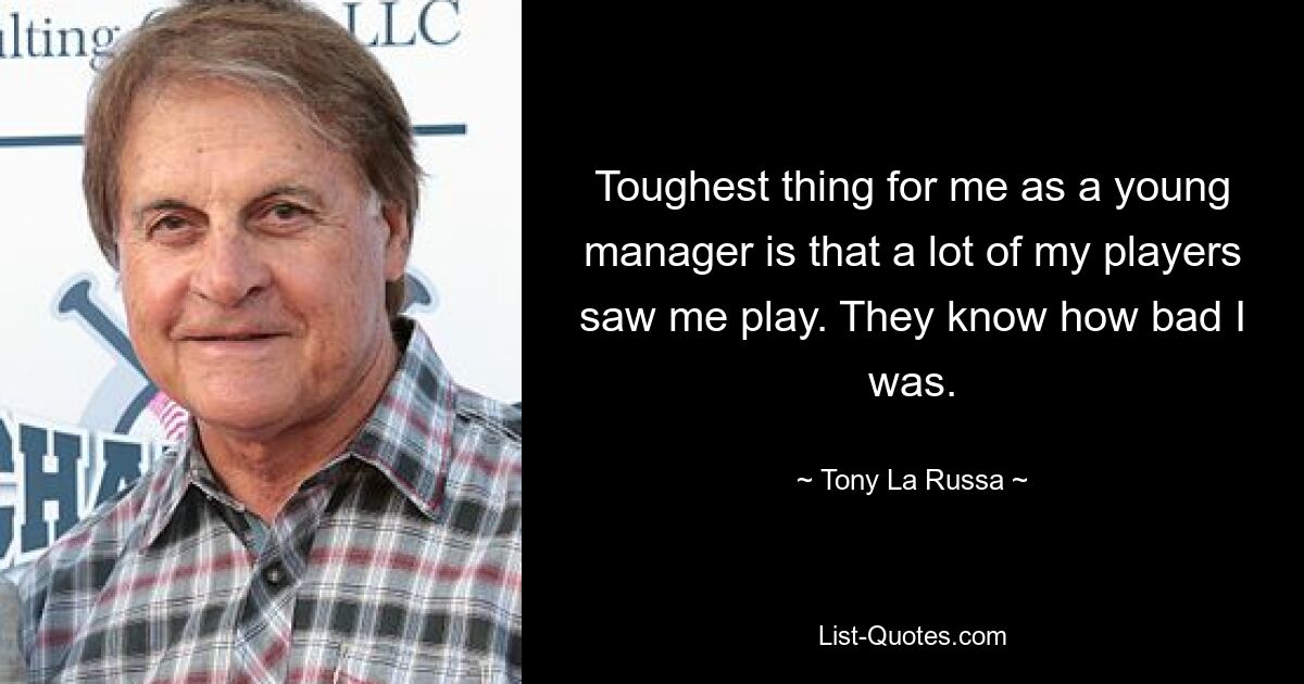 Toughest thing for me as a young manager is that a lot of my players saw me play. They know how bad I was. — © Tony La Russa