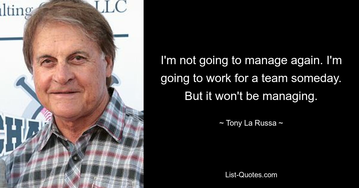 I'm not going to manage again. I'm going to work for a team someday. But it won't be managing. — © Tony La Russa