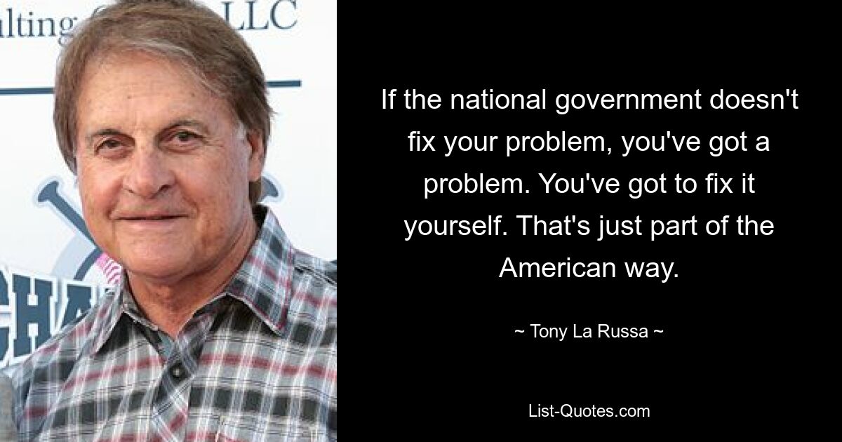 If the national government doesn't fix your problem, you've got a problem. You've got to fix it yourself. That's just part of the American way. — © Tony La Russa