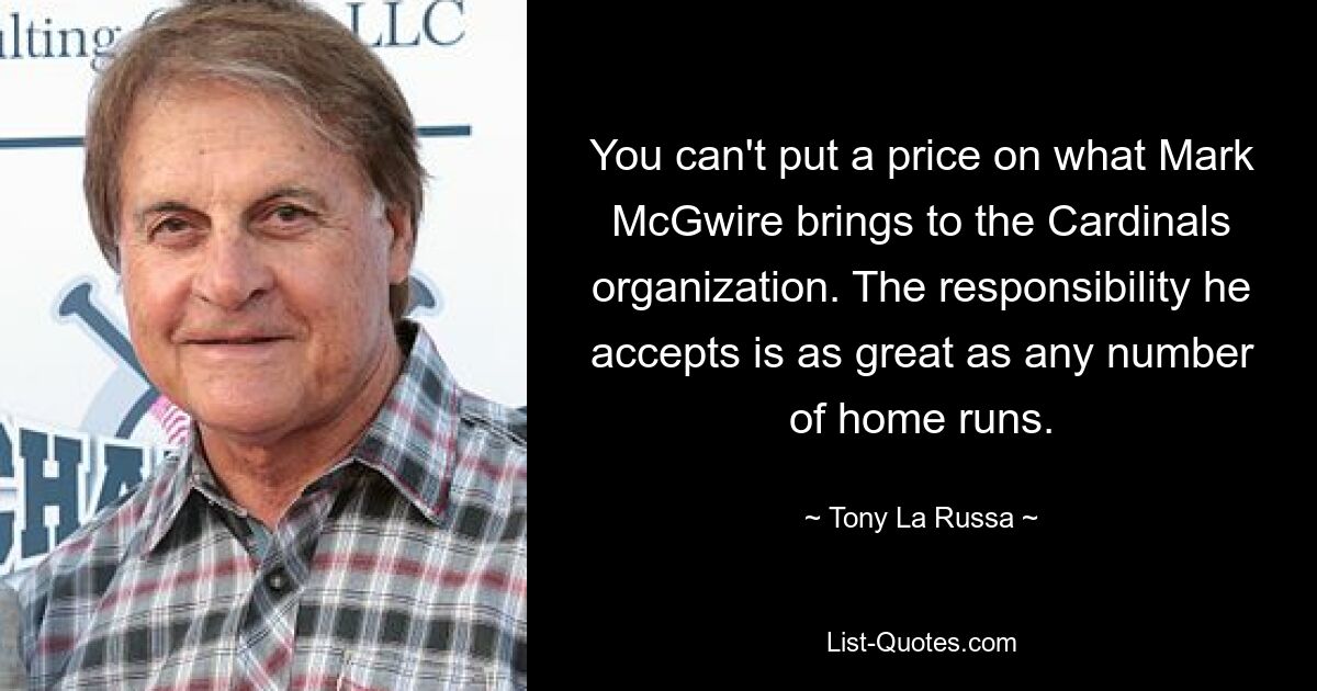 You can't put a price on what Mark McGwire brings to the Cardinals organization. The responsibility he accepts is as great as any number of home runs. — © Tony La Russa