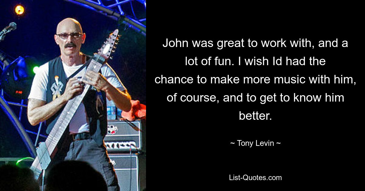 John was great to work with, and a lot of fun. I wish Id had the chance to make more music with him, of course, and to get to know him better. — © Tony Levin