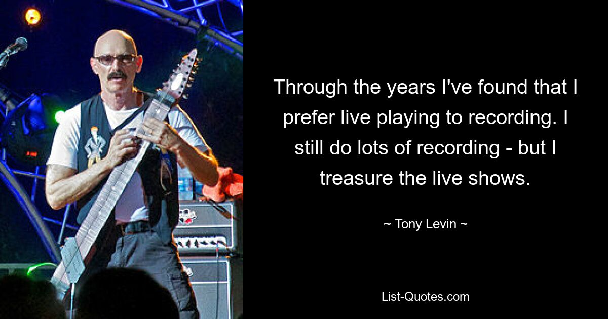 Im Laufe der Jahre habe ich herausgefunden, dass mir das Live-Spielen lieber ist als das Aufnehmen. Ich mache immer noch viele Aufnahmen – aber ich schätze die Live-Shows. — © Tony Levin 