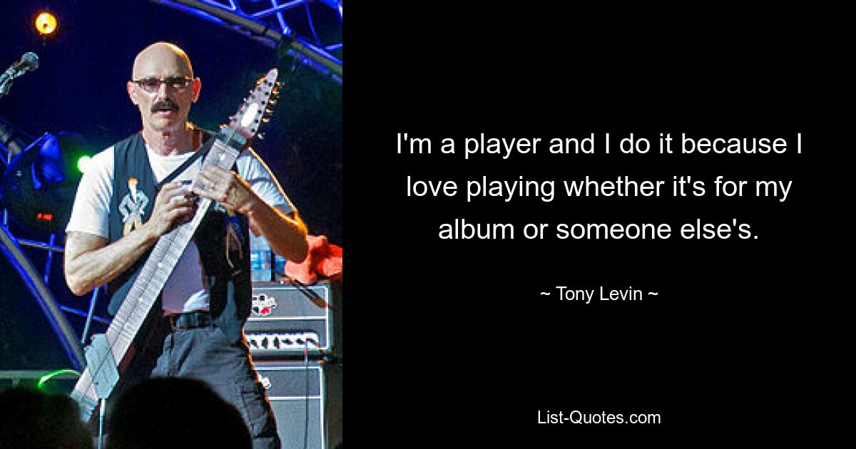 I'm a player and I do it because I love playing whether it's for my album or someone else's. — © Tony Levin