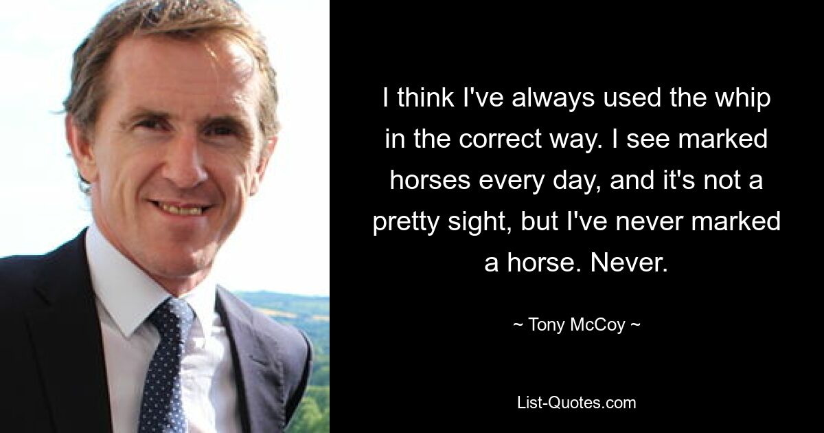 I think I've always used the whip in the correct way. I see marked horses every day, and it's not a pretty sight, but I've never marked a horse. Never. — © Tony McCoy