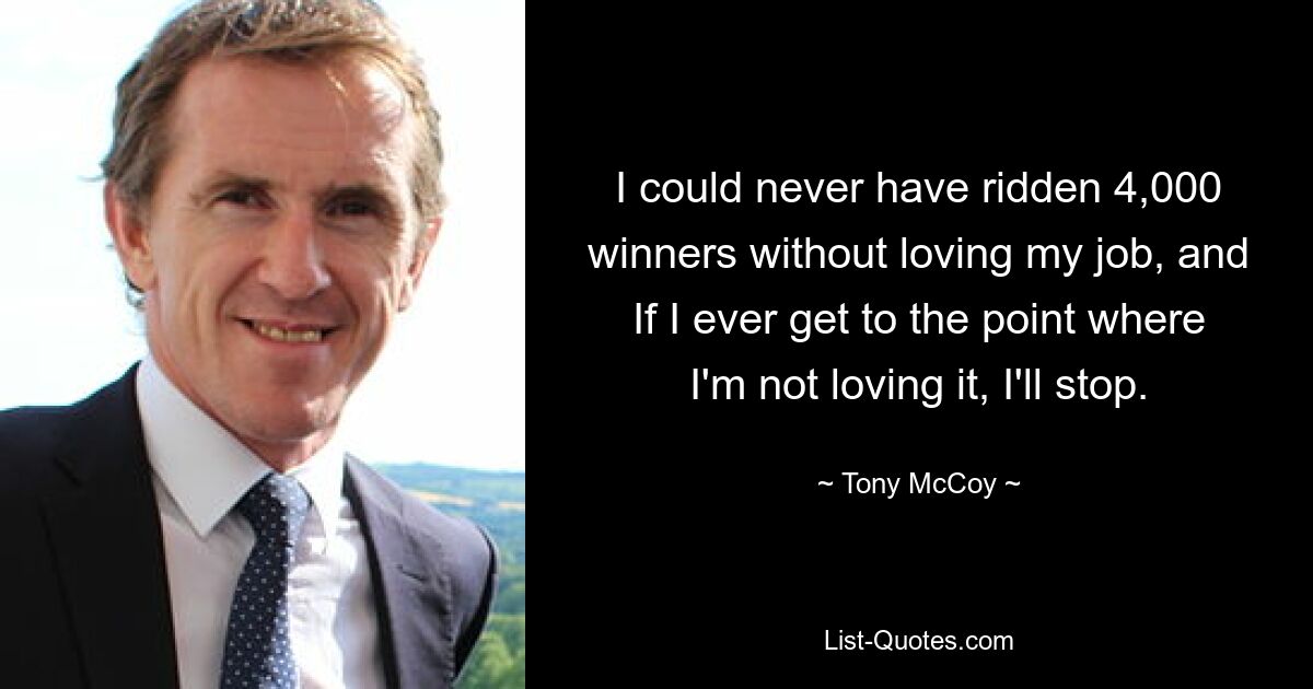 I could never have ridden 4,000 winners without loving my job, and If I ever get to the point where I'm not loving it, I'll stop. — © Tony McCoy