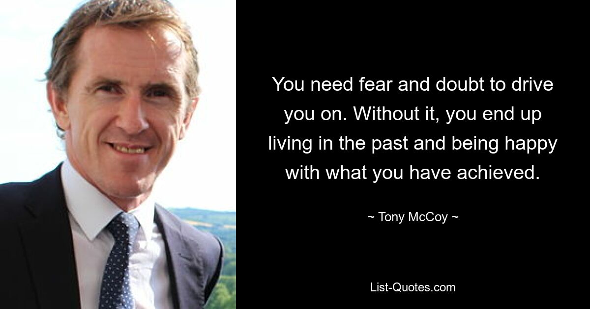 You need fear and doubt to drive you on. Without it, you end up living in the past and being happy with what you have achieved. — © Tony McCoy