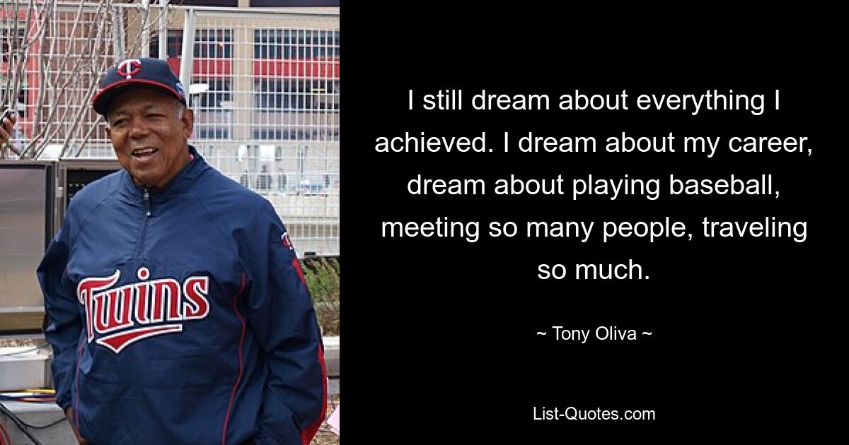 I still dream about everything I achieved. I dream about my career, dream about playing baseball, meeting so many people, traveling so much. — © Tony Oliva