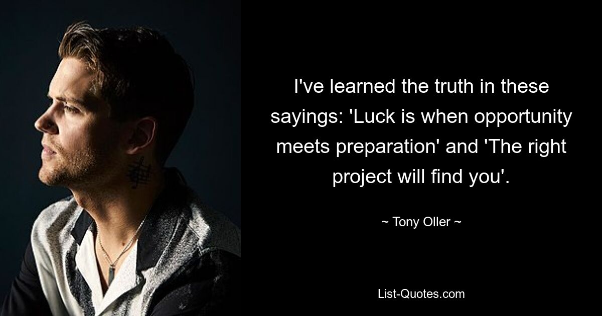 I've learned the truth in these sayings: 'Luck is when opportunity meets preparation' and 'The right project will find you'. — © Tony Oller