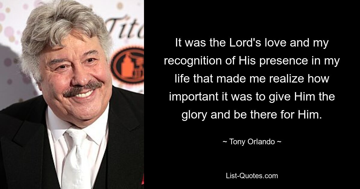 It was the Lord's love and my recognition of His presence in my life that made me realize how important it was to give Him the glory and be there for Him. — © Tony Orlando