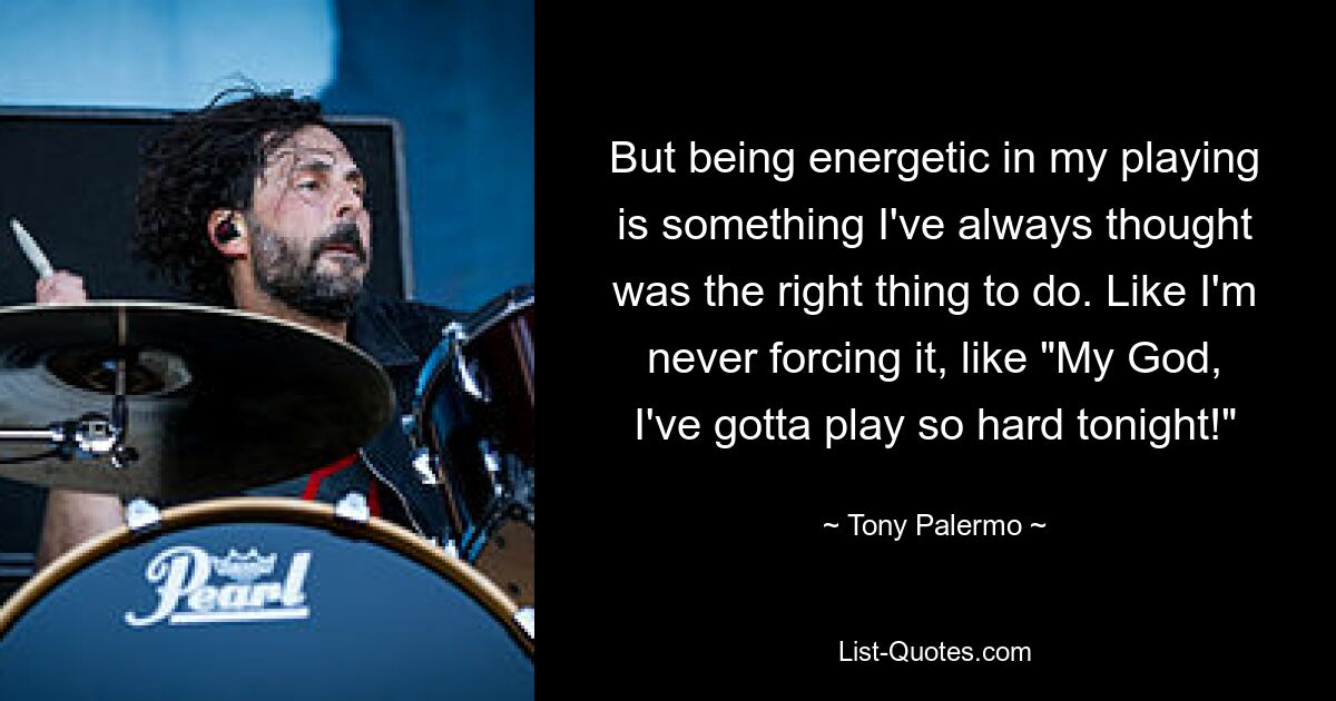 But being energetic in my playing is something I've always thought was the right thing to do. Like I'm never forcing it, like "My God, I've gotta play so hard tonight!" — © Tony Palermo