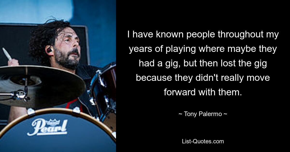 I have known people throughout my years of playing where maybe they had a gig, but then lost the gig because they didn't really move forward with them. — © Tony Palermo