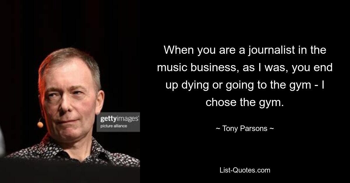 When you are a journalist in the music business, as I was, you end up dying or going to the gym - I chose the gym. — © Tony Parsons