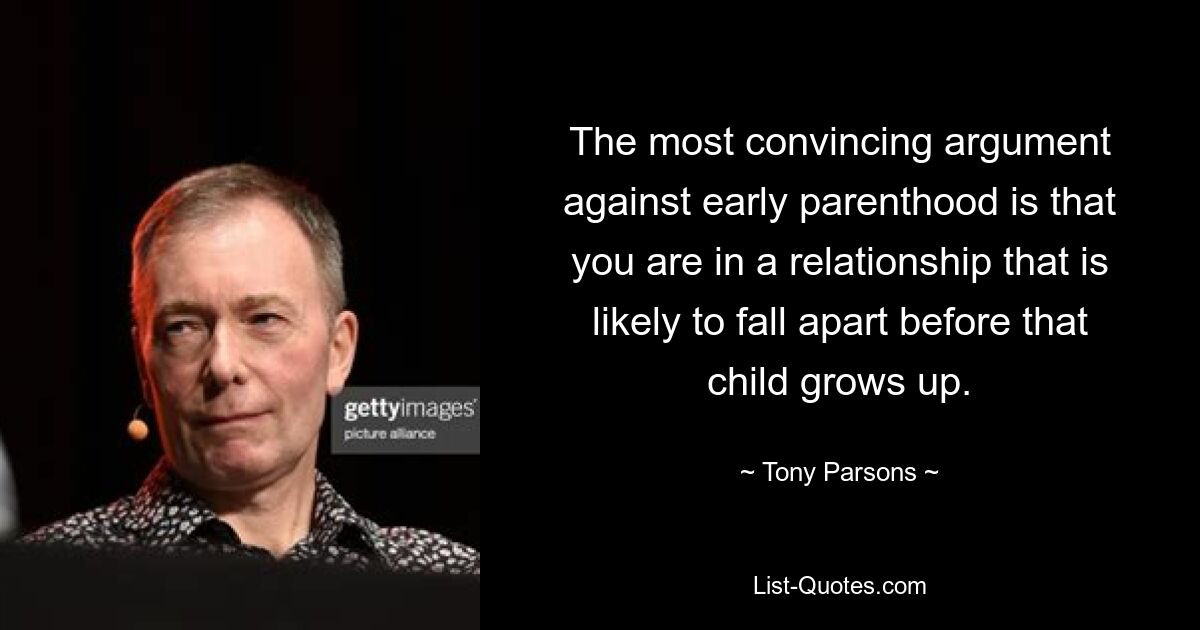 The most convincing argument against early parenthood is that you are in a relationship that is likely to fall apart before that child grows up. — © Tony Parsons