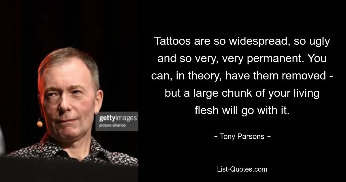 Tattoos are so widespread, so ugly and so very, very permanent. You can, in theory, have them removed - but a large chunk of your living flesh will go with it. — © Tony Parsons