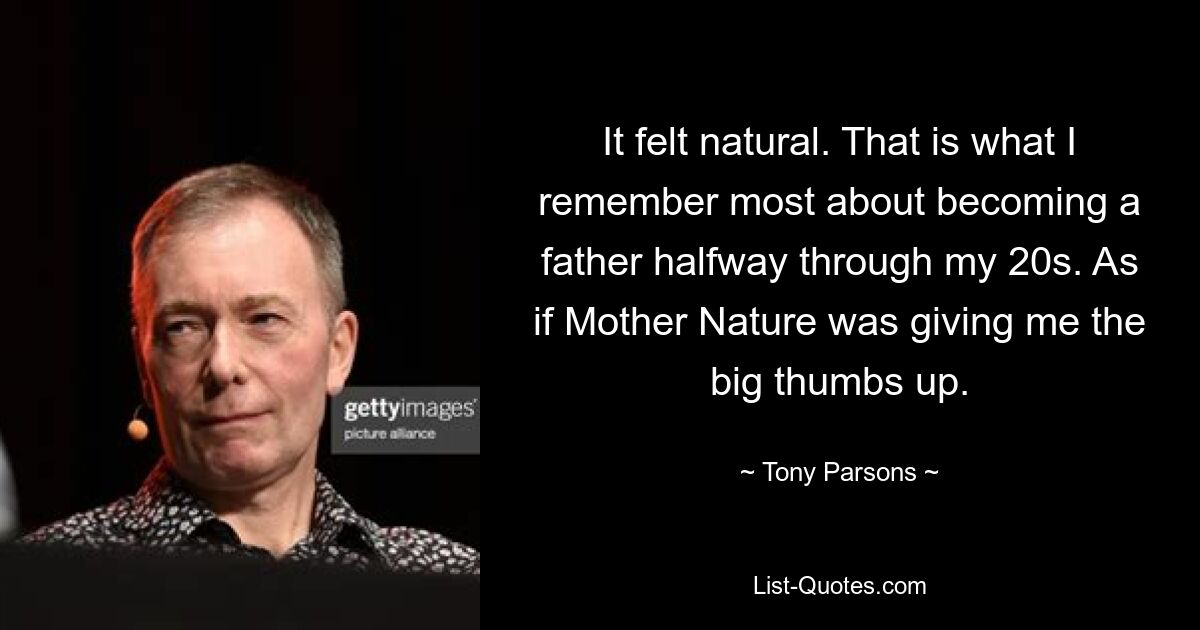 It felt natural. That is what I remember most about becoming a father halfway through my 20s. As if Mother Nature was giving me the big thumbs up. — © Tony Parsons