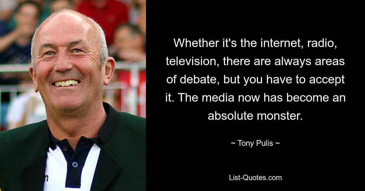 Whether it's the internet, radio, television, there are always areas of debate, but you have to accept it. The media now has become an absolute monster. — © Tony Pulis