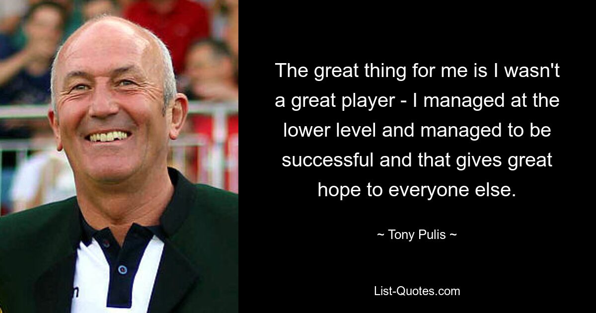 The great thing for me is I wasn't a great player - I managed at the lower level and managed to be successful and that gives great hope to everyone else. — © Tony Pulis