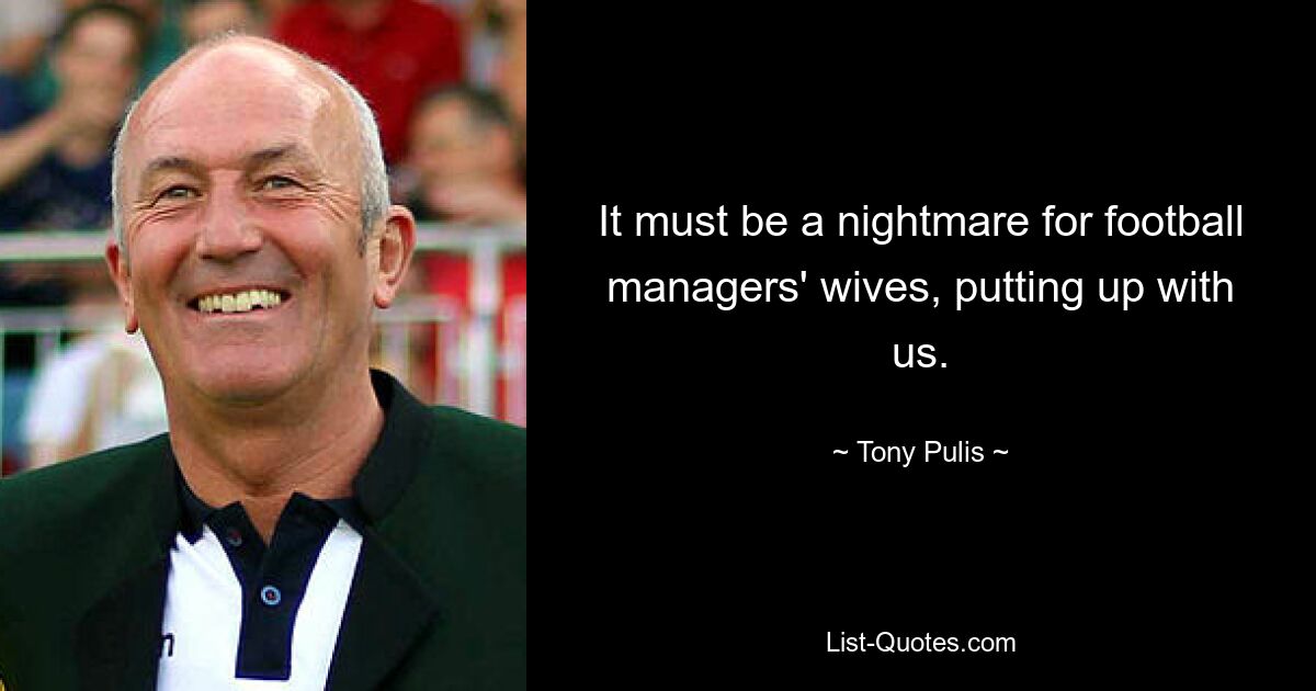 It must be a nightmare for football managers' wives, putting up with us. — © Tony Pulis