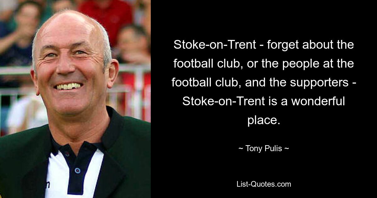 Stoke-on-Trent - forget about the football club, or the people at the football club, and the supporters - Stoke-on-Trent is a wonderful place. — © Tony Pulis