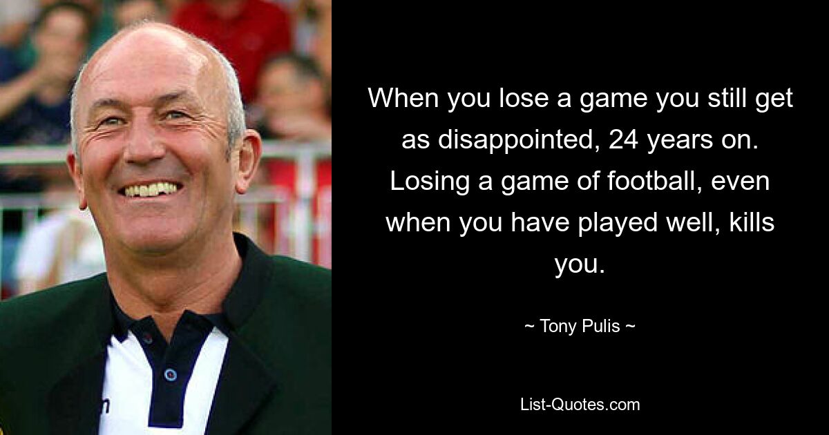 When you lose a game you still get as disappointed, 24 years on. Losing a game of football, even when you have played well, kills you. — © Tony Pulis